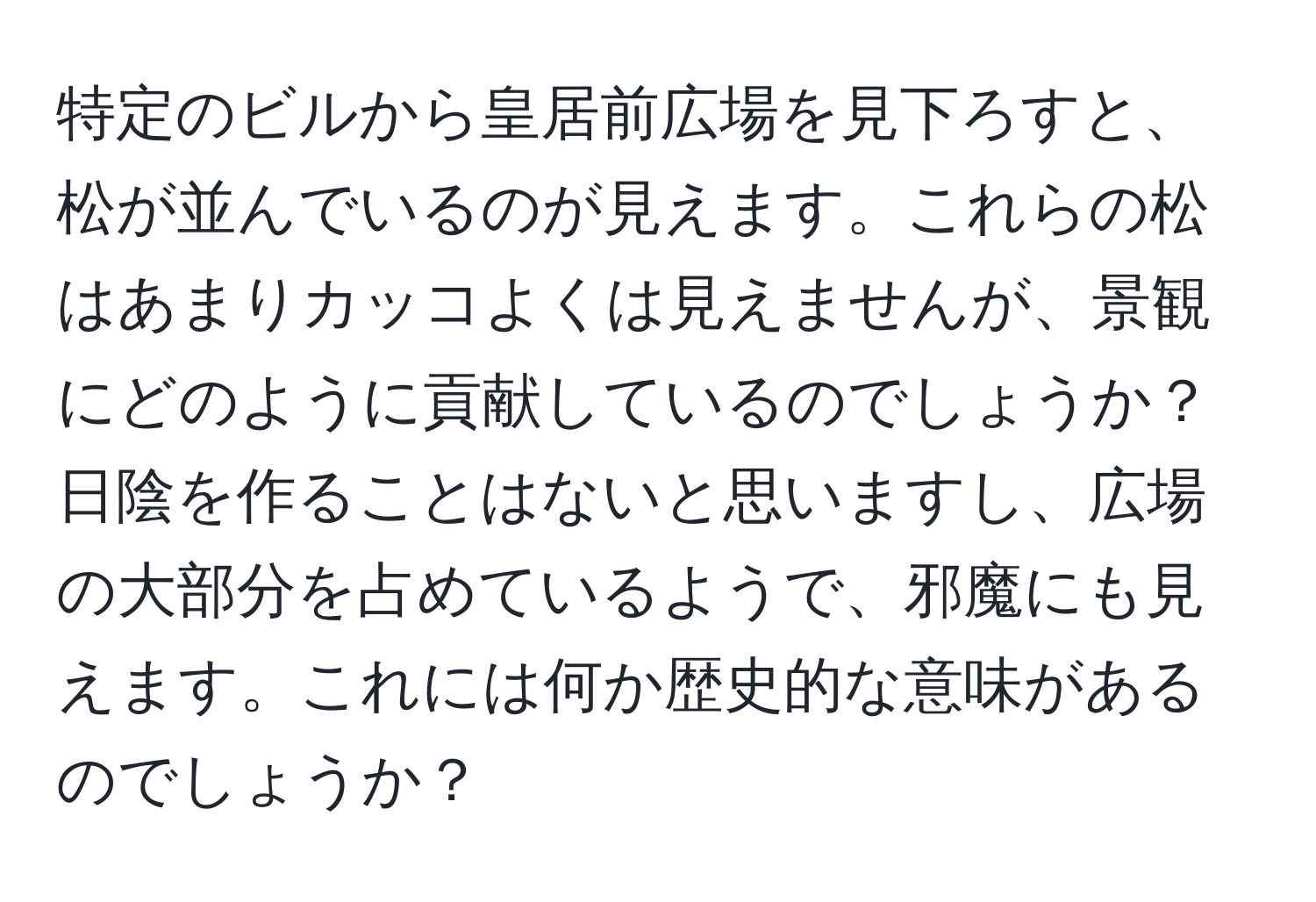 特定のビルから皇居前広場を見下ろすと、松が並んでいるのが見えます。これらの松はあまりカッコよくは見えませんが、景観にどのように貢献しているのでしょうか？日陰を作ることはないと思いますし、広場の大部分を占めているようで、邪魔にも見えます。これには何か歴史的な意味があるのでしょうか？