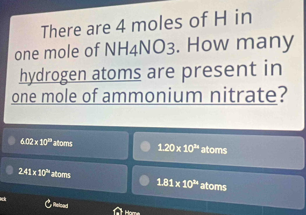 There are 4 moles of H in
one mole of NH4NO3. . How many
hydrogen atoms are present in
one mole of ammonium nitrate?
6.02* 10^(23) atoms atoms
1.20* 10^(24)
2.41* 10^(24) atoms atoms
1.81* 10^(24)
ack
Reload
Home