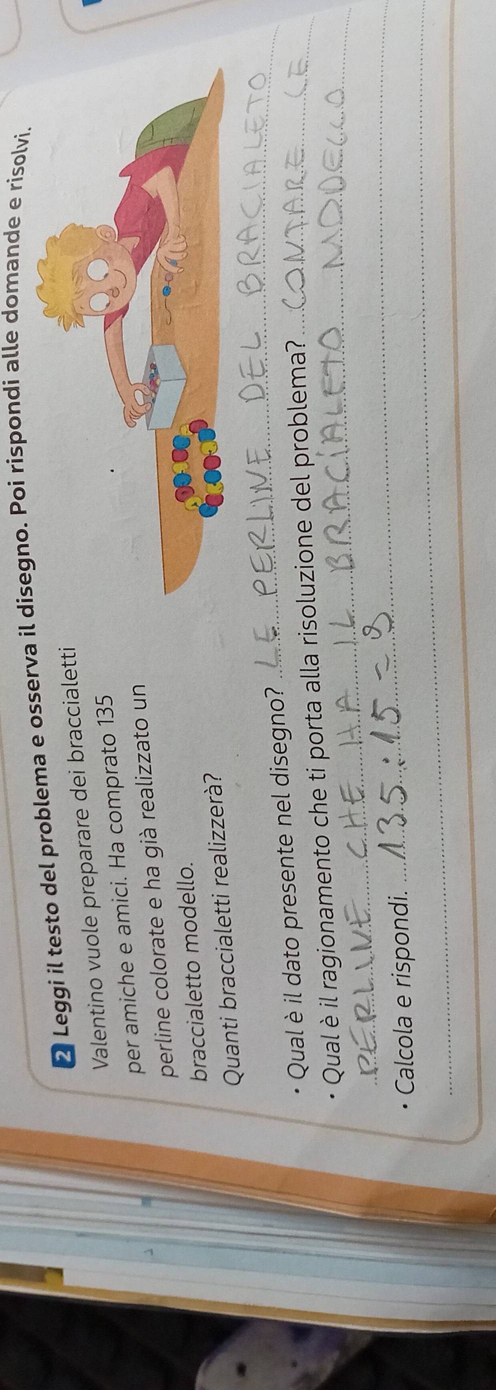 ❷ Leggi il testo del problema e osserva gno. Poi rispondi alle domande e risolvi. 
Valentino vuole preparare dei braccialetti 
per amiche e amici. Ha comprato 135 
perline colorate e ha già realizzato un 
braccialetto modello. 
Quanti braccialetti realizzerà? 
Qual è il dato presente nel disegno? 
_ 
_ 
Qual è il ragionamento che ti porta alla risoluzione del problema? _ 
_ 
_ 
Calcola e rispondi.