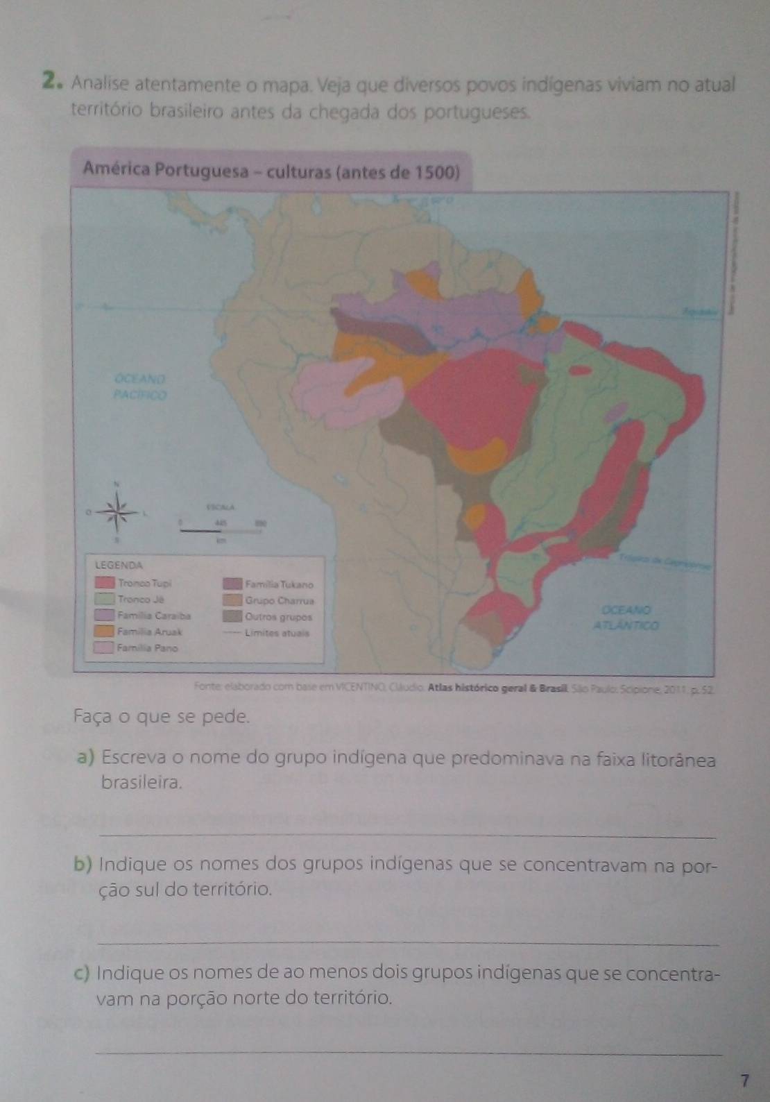 2# Analise atentamente o mapa. Veja que diversos povos indígenas viviam no atual 
território brasileiro antes da chegada dos portugueses. 
Faça o que se pede. 
a) Escreva o nome do grupo indígena que predominava na faixa litorânea 
brasileira. 
_ 
b) Indique os nomes dos grupos indígenas que se concentravam na por- 
ção sul do território. 
_ 
c) Indique os nomes de ao menos dois grupos indígenas que se concentra- 
vam na porção norte do território. 
_ 
7