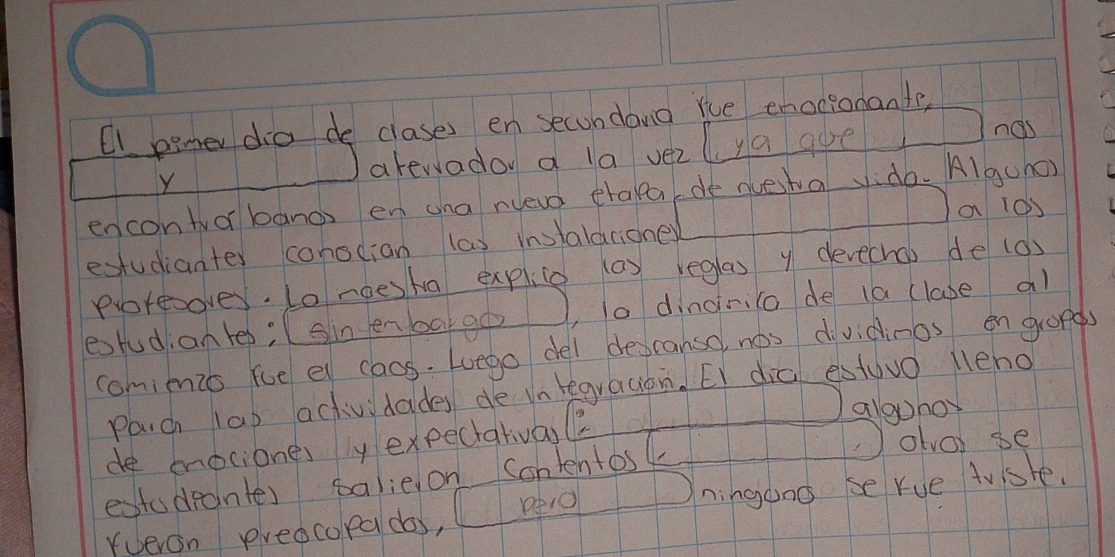 Ci pimer dia de clases en secondand rce enocionante, 
Y 
Jarewador a la vezlya goe 
nas 
encontror banos en ana nueva traka de aestaido. Algcho) 
Ja 10) 
estudianter consdian las instalarioner 
protesover. Lo noesha explice (a) reglas y devecho) de (d) 
estudiante; sin enbago, o dingnco de (a (lase al 
comimio fce el cacs. Luego del descanso nops d vidinos en gronds 
Paich lap actividades de vntegracian. EI dia estuvo leho 
de mociones ly expectatival 
aloho 
estudeantes salie on Conlentos 
olo se 
peO 
rueron preocopa do, ningono se rue tusre.