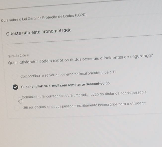 Quiz sobre a Lei Geral de Proteção de Dados (LGPD)
O teste não está cronometrado
Questão 2 de 7:
Quais atividades podem expor os dados pessoais a incidentes de segurança?
Compartilhar e salvar documento no local orientado pelo TI.
Clicar em link de e-mail com remetente desconhecido.
Comunicar o Encarregado sobre uma solicitação do titular de dados pessoais.
Utilizar apenas os dados pessoais estritamente necessários para a atividade.