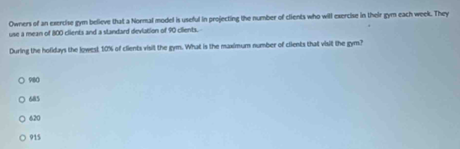 Owners of an exercise gym believe that a Normal model is useful in projecting the number of clients who will exercise in their gym each week. They
use a mean of 800 clients and a standard deviation of 90 clients.-
During the holidays the lowest 10% of clients visit the gym. What is the maximum number of clients that visit the gym?
980
685
620
915