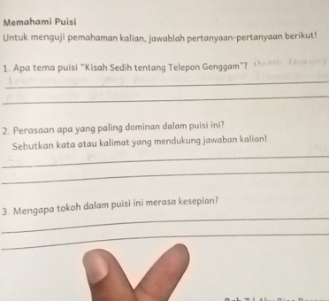 Memahami Puisi 
Untuk menguji pemahaman kalian, jawablah pertanyaan-pertanyaan berikut! 
1. Apa tema puisi “Kisah Sedih tentang Telepon Genggam”? 
_ 
_ 
2. Perasaan apa yang paling dominan dalam puisi ini? 
Sebutkan kata atau kalimat yang mendukung jawaban kalian! 
_ 
_ 
_ 
3. Mengapa tokoh dalam puisi ini merasa kesepian? 
_ 
_ 
_