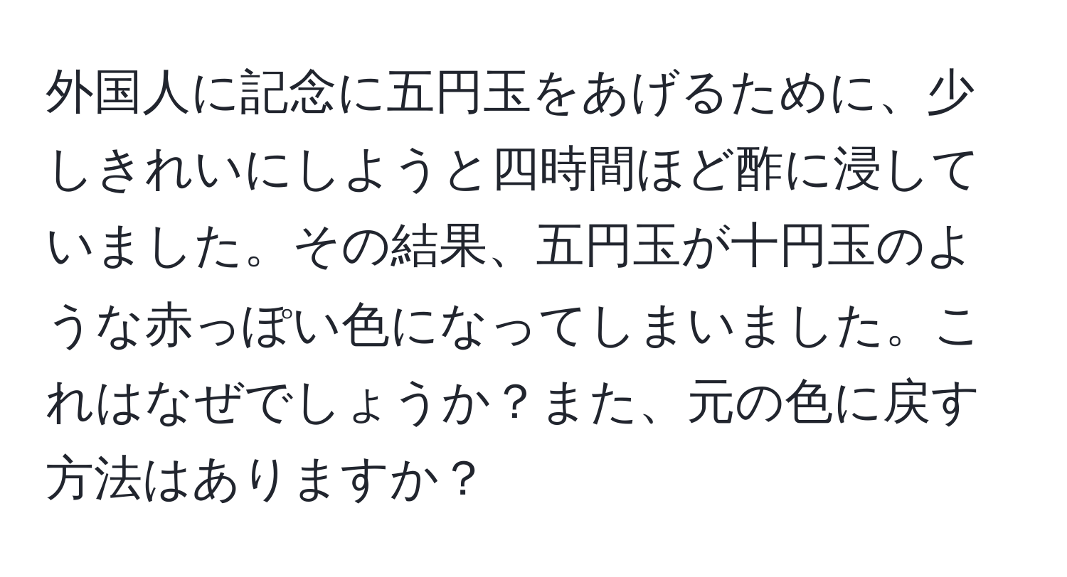 外国人に記念に五円玉をあげるために、少しきれいにしようと四時間ほど酢に浸していました。その結果、五円玉が十円玉のような赤っぽい色になってしまいました。これはなぜでしょうか？また、元の色に戻す方法はありますか？