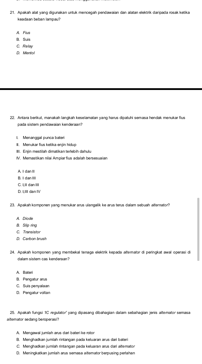 Apakah alat yang digunakan untuk mencegah pendawaian dan alatan elektrik daripada rosak ketika
keadaan beban lampau?
A. Fius
B. Suis
C. Relay
D. Mentol
22. Antara berikut, manakah langkah keselamatan yang harus dipatuhi semasa hendak menukar fius
pada sistem pendawaian kenderaan?
I. Menanggal punca bateri
II. Menukar fius ketika enjin hidup
III. Enjin mestilah dimatikan terlebih dahulu
IV. Memastikan nilai Ampiar fius adalah bersesuaian
A. I dan II
B. I dan III
C. I,II dan III
D. I,III dan IV
23. Apakah komponen yang menukar arus ulangalik ke arus terus dalam sebuah alternator?
A. Diode
B. Slip ring
C. Transistor
D. Carbon brush
24. Apakah komponen yang membekal tenaga elektrik kepada alterator di peringkat awal operasi di
dalam sistem cas kenderaan?
A Bateri
B. Pengatur arus
C. Suis penyalaan
D. Pengatur voltan
25. Apakah fungsi IC regulator' yang dipasang dibahagian dalam sebahagian jenis alternator semasa
alternator sedang beroperasi?
A. Mengawal jumlah arus dari bateri ke rotor
B. Menghadkan jumlah rintangan pada keluaran arus dari bateri
C. Menghadkan jumlah rintangan pada keluaran arus dari alternator
D. Meningkatkan jumlah arus semasa alternator berpusing perlahan