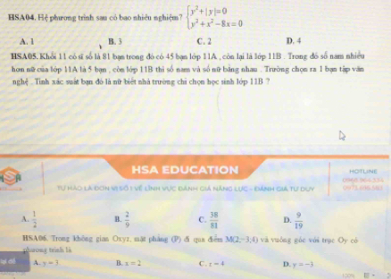 HSA04. Hệ phương trình sau có bao nhiêu nghiệm? beginarrayl y^2+|y|=0 y^2+x^2-8x=0endarray.
A. 1 B. 3 C. 2 D. 4
HSA05.Khỏi 11 có sĩ số là 81 bạn trong đó có 45 bạn lớp 11A , còn lại là lớp 11B. Trong đó số nam nhiều
hơn nữ của lớp 11A là 5 bạn , còn lớp 11B thi số nam và số nữ băng nhau . Trường chọn ra 1 bạn tập văn
nghệ . Tinh xác suất bạn đó là nữ biểt nhà trường chỉ chọn học sinh lớp 11B ?
HSA EDUCATION HOTLINE
Tự Hào là đơn vị số 1 Về lĩnh vực đành giả năng lực - Đánh giả tư duy 0968 964334
A.  1/2  B.  2/9  C.  38/81  D.  9/19 
HSA06. Trong không gian Oxyz, mặt pháng (P) đi qua điểm M(2,-3; 4) và vuởng góc với trục Oy có
pharong trình là
lại ciế A. y=3 B. x=2 C. t=4 D. y=-3
100%