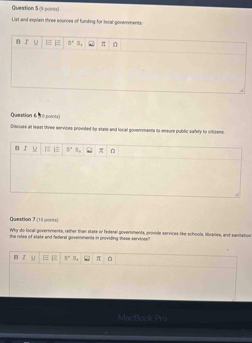 List and explain three sources of funding for local governments.
Question 6 00 points)
Discuss at least three services provided by state and local governments to ensure public safety to citizens.
B I U E S^aS_a π Ω
4
Question 7 (10 points)
Why do local governments, rather than state or federal governments, provide services like schools, libraries, and sanitation
the roles of state and federal governments in providing these services?
B I U S^4S_4 π Ω
MacBook Pro