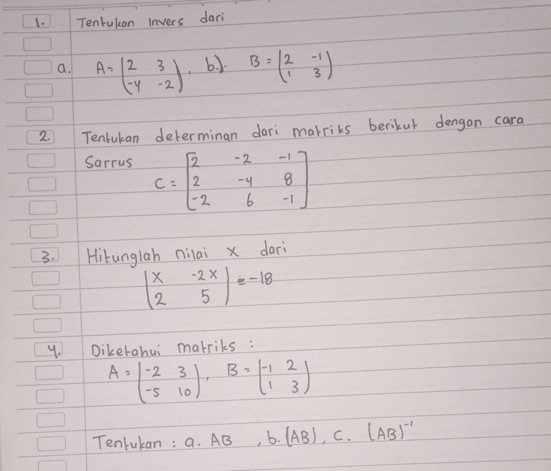 Tentukan invers dari 
a. A=beginpmatrix 2&3 -4&-2endpmatrix 6. 1. B=beginpmatrix 2&-1 1&3endpmatrix
2. Tenlukan determinan dari marriks berikur dengan cara 
Sarrus
C=beginbmatrix 2&-2&-1 2&-4&8 -2&6&-1endbmatrix
3. Hitunglah nilai x dari
beginvmatrix x&-2x 2&5endvmatrix =-18
y. Dikerahui marriks :
A=beginpmatrix -2&3 -5&10endpmatrix B=beginpmatrix -1&2 1&3endpmatrix
Tenrukan : a. AB 6. (AB), C. (AB)^-1