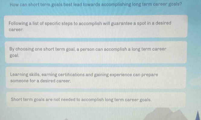 How can short term goals best lead towards accomplishing long term career goals?
Following a list of specific steps to accomplish will guarantee a spot in a desired
career.
By choosing one short term goal, a person can accomplish a long term career
goal.
Learning skills, earning certifications and gaining experience can prepare
someone for a desired career.
Short term goals are not needed to accomplish long term career goals.