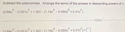 Subtract the polynomials. Arrange the terms of the answer in descending powers of c.
(2.64c^4-0.021c^3+1.50)-(1.14c^4-0.050c^3+0.31c^2)
64c^4-0.021c^3+150)-(1.14c^4-0.050c^3+0.31c^2)=□