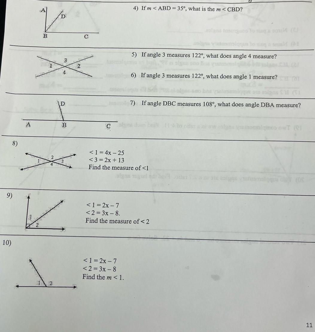 A
4) If m , what is the m∠ CBD ?
D
B
C
5) If angle 3 measures 122° , what does angle 4 measure?
3
1 2
4
6) If angle 3 measures 122° , what does angle 1 measure? 
D 7) If angle DBC measures 108° ', what does angle DBA measure?
A B
C
8)
<1=4x-25
2 
1 3 <3=2x+13
4 
Find the measure of ∠ 1
9)
<1=2x-7
<2=3x-8. 
Find the measure of <2</tex> 
10)
<1=2x-7
<2=3x-8
Find the m<1</tex>. 
11