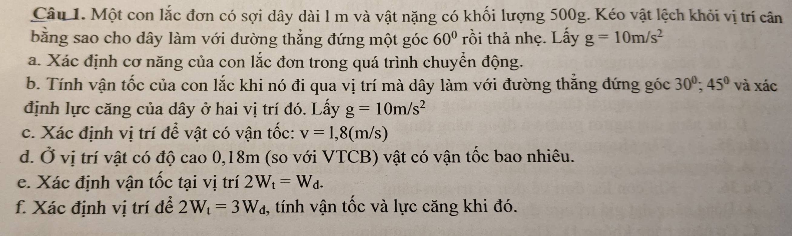 Một con lắc đơn có sợi dây dài l m và vật nặng có khối lượng 500g. Kéo vật lệch khỏi vị trí cân 
bằng sao cho dây làm với đường thẳng đứng một góc 60° rồi thả nhẹ. Lấy g=10m/s^2
a. Xác định cơ năng của con lắc đơn trong quá trình chuyển động. 
b. Tính vận tốc của con lắc khi nó đi qua vị trí mà dây làm với đường thắng đứng góc 30^0; 45° và xác 
định lực căng của dây ở hai vị trí đó. Lấy g=10m/s^2
c. Xác định vị trí để vật có vận tốc: v=1,8(m/s)
d. Ở vị trí vật có độ cao 0,18m (so với VTCB) vật có vận tốc bao nhiêu. 
e. Xác định vận tốc tại vị trí 2W_t=W_d. 
f. Xác định vị trí để 2W_t=3W_d , tính vận tốc và lực căng khi đó.