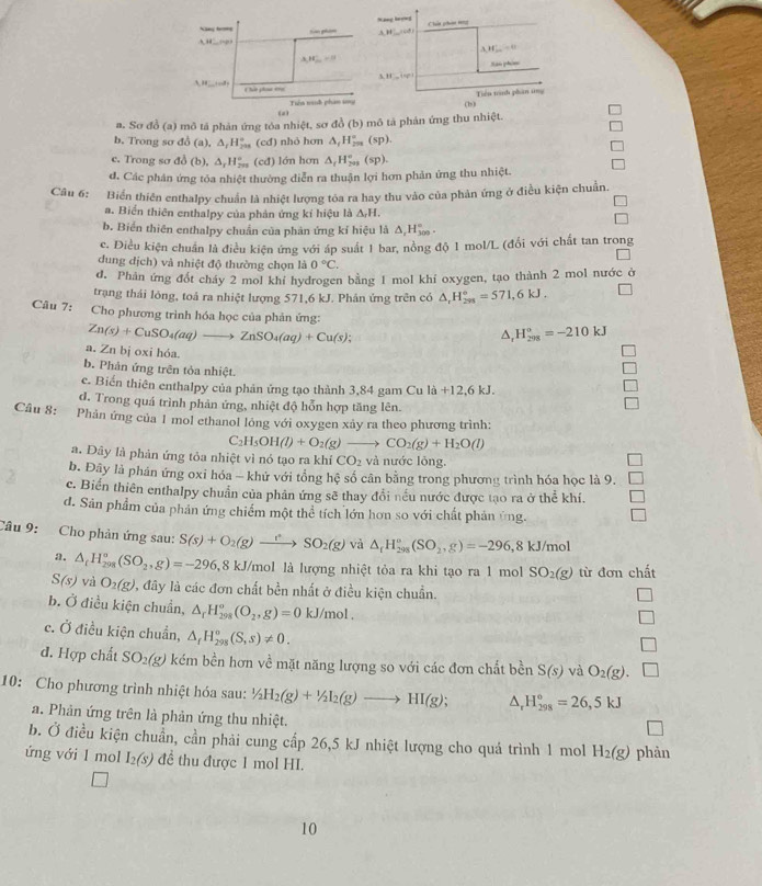 Nang lượwg
Ning b 
A H □ tào pham A,H'_ ,A48' Chún pháo tng
A_1H_(100)°=0
A_1H_(10)^(11)
Ran phi
3.88°
1=a^2
r t a plaa ene
Tiên munh phan sy Tiểu trah phan tng
(a
n. Sơ đỏ (a) 3 mô tả phản ứng tóa nhiệt, sơ đồ (b) mô tả phản ứng thu nhiệt. (b)
b. Trong sơ đô (a),△ _tH_(200)° (cđ) nhỏ hơn △ _tH_(200)° (sp).
c. Trong sơ đồ l △ _rH_(200)° (cđ) lớn hơn △ _tH_(201)°(sp).
d. Các phản ứng tóa nhiệt thường diễn ra thuận lợi hơn phản ứng thu nhiệt.
Câu 6: Biển thiên enthalpy chuẩn là nhiệt lượng tòa ra hay thu vào của phản ứng ở điều kiện chuẩn.
a. Biển thiên enthalpy của phản ứng kí hiệu là △ _rH.
b. Biển thiên enthalpy chuẩn của phản ứng kỉ hiệu là Δ,H‰ ·
c. Diều kiện chuẩn là điều kiện ứng với áp suất 1 bar, nồng độ 1 mol/L (đổi với chất tan trong
dung dịch) và nhiệt độ thường chọn là 0°C.
d. Phản ứng đốt cháy 2 mol khi hydrogen bằng 1 mol khi oxygen, tạo thành 2 mol nước ở
trạng thái lòng, toả ra nhiệt lượng 571,6 kJ. Phân ứng trên có △ _rH_(295)°=571,6kJ.
Câu 7: Cho phương trình hóa học của phản ứng: H_(298)°=-210kJ
Zn(s)+CuSO_4(aq)to ZnSO_4(aq)+Cu(s);
^.
a. Zn bị oxi hóa.
b. Phản ứng trên tỏa nhiệt.
c. Biến thiên enthalpy của phản ứng tạo thành 3,84 gam Cu la+12,6kJ.
d. Trong quá trình phản ứng, nhiệt độ hỗn hợp tăng lên.
Câu 8:
* Phản ứng của 1 mol ethanol lỏng với oxygen xảy ra theo phương trình:
C2 H_5OH(l)+O_2(g)to CO_2(g)+H_2O(l)
a. Đây là phản ứng tỏa nhiệt vì nó tạo ra khí CO_2 và nước lỏng.
b. Đây là phán ứng oxi hóa - khứ với tổng hệ số cân bằng trong phương trình hóa học là 9.
c. Biến thiên enthalpy chuẩn của phân ứng sẽ thay đổi nếu nước được tạo ra ở thể khí.
d. Sản phẩm của phản ứng chiếm một thể tích lớn hơn so với chất phản ứng.
Câu 9: Cho phản ứng sau: S(s)+O_2(g)to SO_2(g) và △ _rH_(298)^o(SO_2,g)=-296,8kJ/mol
a. △ _tH_(298)^o(SO_2,g)=-296 8 kJ/mol là lượng nhiệt tỏa ra khi tạo ra 1 mol SO_2(g) từ đơn chất
S(s) và O_2(g) , đây là các đơn chất bền nhất ở điều kiện chuẩn.
b. Ở điều kiện chuẩn, △ _rH_(298)^o(O_2,g)=0 kJ/mol .
c. Ở điều kiện chuẩn, △ _fH_(298)°(S,s)!= 0.
d. Hợp chất SO_2(g) kém bền hơn về mặt năng lượng so với các đơn chất bền S(s) và O_2(g).
10: Cho phương trình nhiệt hóa sau: ^1/_2H_2(g(g)to HI(g); 1. H_(298)°=26,5kJ
a. Phản ứng trên là phản ứng thu nhiệt.
b. Ở điều kiện chuẩn, cần phải cung cấp 26,5 kJ nhiệt lượng cho quá trình 1 mol H_2(g)
ứng với 1 mol I_2(s) đề thu được 1 mol HI phàn
10