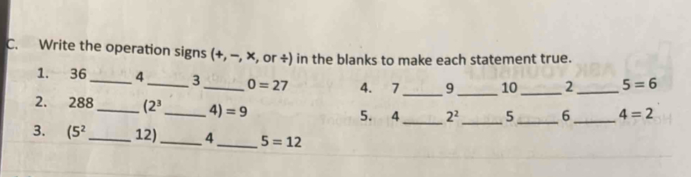 Write the operation signs (+, -, x , or ÷) in the blanks to make each statement true. 
1. 36_  4 _ 3 _ 0=27 4. 7_  9 _ 10_ 2 _ 5=6
_ 
2. 288_  (2^3 _  4)=9 5. 4 2^2 _  5 _ 6_  4=2
3. (5^2 _ 12) _ 4 _ 5=12