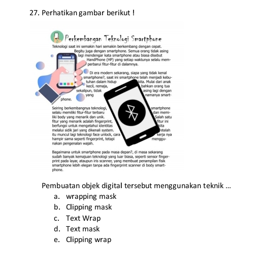 Perhatikan gambar berikut !
D Perkembangan Teknologi Smartphone
Teknologi saat ini semakin hari semakin berkembang dengan cepat.
Begitu juga dengan smartphone. Semua orang tidak asing
lagi mendengar kata smartphone atau biasa disebut
HandPhone (HP) yang setiap waktunya selalu mem-
perbarui fitur-fitur di dalamnya.
Di era modern sekarang, siapa yang tidak kenal
smartphone?, saat ini smartphone telah menjadi kebu-
---- tuhan dalam hidup kecil, remaja, kita, Mulai dari anak bahkan orang tua
sekalioun, tidak asing lagi dengan namanya smart-
phone. yang
Seiring berkembangnya teknologi, smartphone
liki body yang menarik dan unik. selalu memiliki fitur-fitur terbaru dan memi-
fitur yang menarik adalah fingerprint, Salah satu fitur ini
benfungsi untuk mengetahui identitas kita
melalui sidik jari yang dikenali system.
itu muncul lagi teknologi face unlock, cara Kerja nya etelah
nakan pengenalan wajah. hampir sama seperti fingerprint, tetapi menggu-
Bagaimana untuk smartphone pada masa depan?, di masa sekarang
sudah banyak kemajuan teknologi yang luar biasa, seperti sensor finger-
print pada layar, ataupun iris scanner; yang membuat penampilan fisik
phone. smartphone lebih elegan tanpa ada fingerprint scanner di body smart-
Pembuatan objek digital tersebut menggunakan teknik ...
a. wrapping mask
b. Clipping mask
c. Text Wrap
d. Text mask
e. Clipping wrap