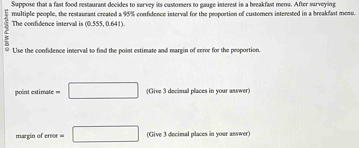 Suppose that a fast food restaurant decides to survey its customers to gauge interest in a breakfast menu. After surveying 
multiple people, the restaurant created a 95% confidence interval for the proportion of customers interested in a breakfast menu. 
The confidence interval is (0.555, 0.641). 
Use the confidence interval to find the point estimate and margin of error for the proportion. 
point estimate =□ (Give 3 decimal places in your answer) 
margin of error =□ (Give 3 decimal places in your answer)