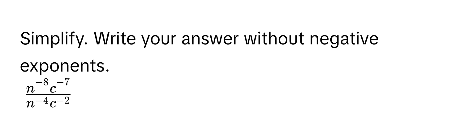 Simplify. Write your answer without negative exponents.
$ (n^(-8)c^(-7))/n^(-4)c^(-2) $