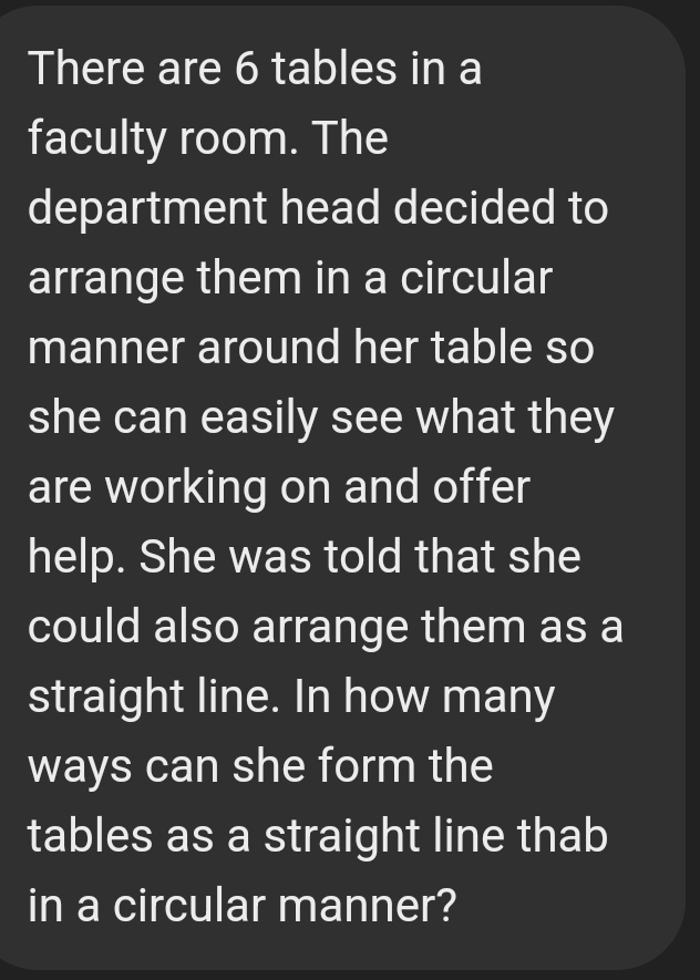 There are 6 tables in a 
faculty room. The 
department head decided to 
arrange them in a circular 
manner around her table so 
she can easily see what they 
are working on and offer 
help. She was told that she 
could also arrange them as a 
straight line. In how many 
ways can she form the 
tables as a straight line thab 
in a circular manner?