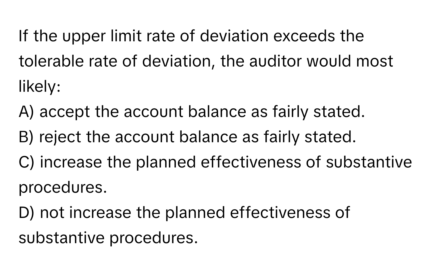 If the upper limit rate of deviation exceeds the tolerable rate of deviation, the auditor would most likely:

A) accept the account balance as fairly stated.
B) reject the account balance as fairly stated.
C) increase the planned effectiveness of substantive procedures.
D) not increase the planned effectiveness of substantive procedures.