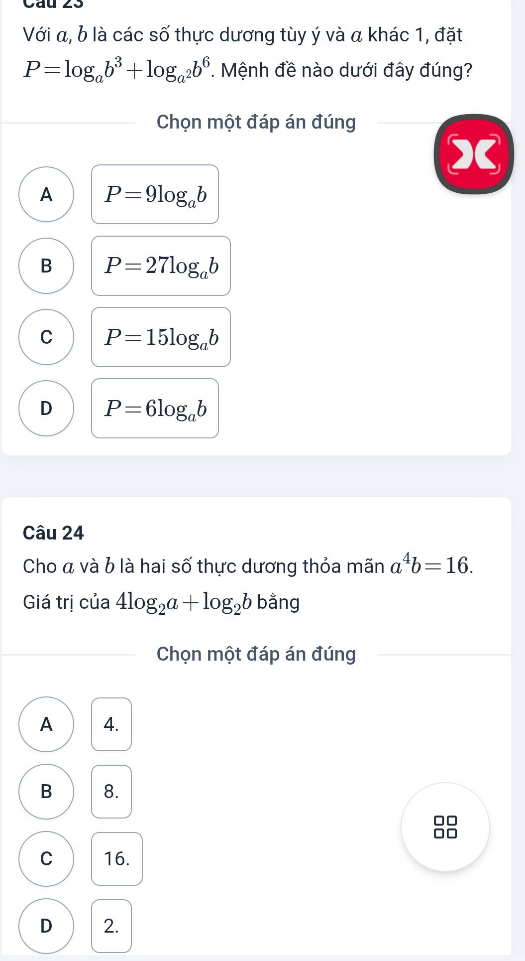 Với a, b là các số thực dương tùy ý và a khác 1, đặt
P=log _ab^3+log _a^2b^6. Mệnh đề nào dưới đây đúng?
Chọn một đáp án đúng
C
A P=9log _ab
B P=27log _ab
C P=15log _ab
D P=6log _ab
Câu 24
Cho á và b là hai số thực dương thỏa mãn a^4b=16. 
Giá trị của 4log _2a+log _2b bằng
Chọn một đáp án đúng
A 4.
B 8.
C 16.
D 2.