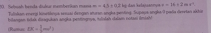 Sebuah benda diukur memberikan massa m=4,5± 0,2kg dan kelajuannya v=16± 2ms^(-1). 
Tuliskan energi kinetiknya sesuai dengan aturan angka penting. Supaya angka 0 pada deretan akhir 
bilangan tidak diragukan angka pentingnya, tulislah dalam notasi ilmiah! 
(Rumus: EK= 1/2 mupsilon^2)