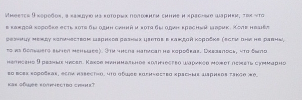 Имеется 9 κоробοк, вкаждую изκоτорых πоложили синие и красные шарики, так что 
в κаждοй κоρобке есτь хοτя бы один синий и хοτя бы один κрасный шарик. Κоля нашёл 
разницу между количеством шариков разных цветов в каждой коробке (если они не равны, 
то из большего вычел меньшее). Эти числа налисал на коробках. Оказалось, что было 
налисано θ раеньх чисел. Какое минимальное количество шариков можетлежать суммарно 
во всех κоробках, если известно, чτо обшее количество красных шариков такое же, 
как общее количество синих?