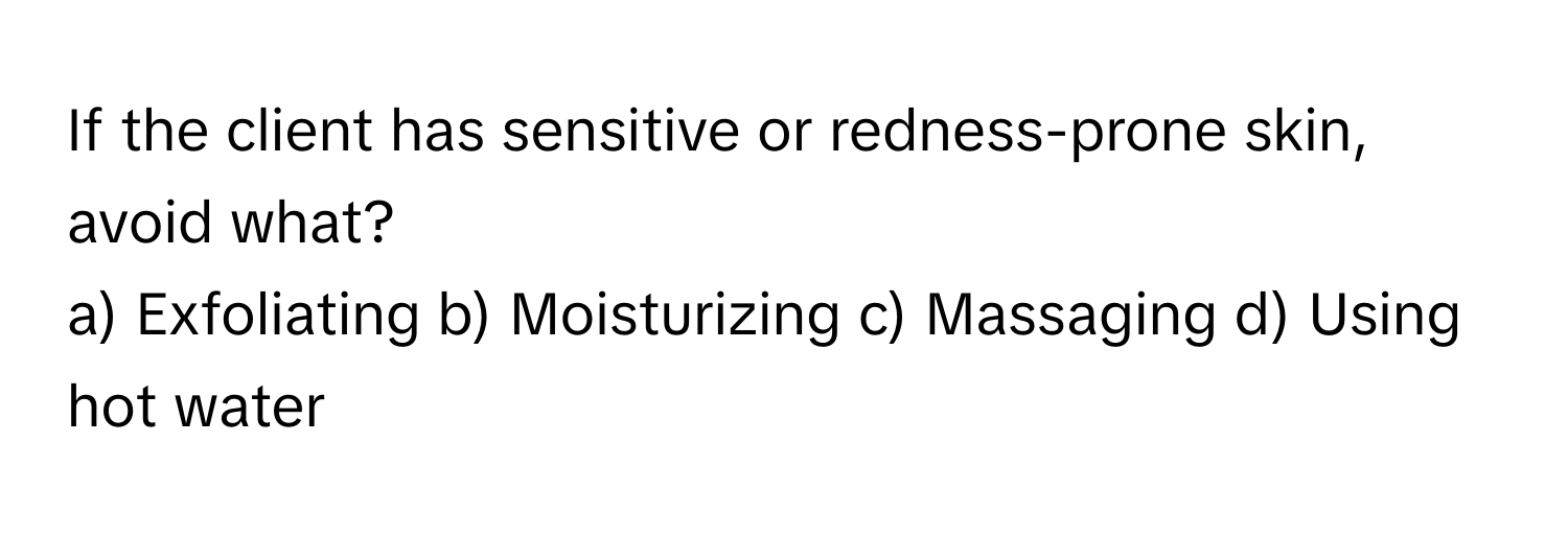 If the client has sensitive or redness-prone skin, avoid what?

a) Exfoliating b) Moisturizing c) Massaging d) Using hot water