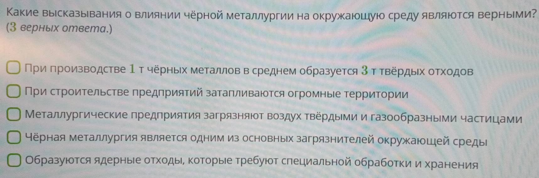 Какие вырсказыевания о влиянии чёрной металлургии на окружаюшуюо среду являюотся верныΙми? 
(3 верных ответа.) 
Πриδ πроизводстве 1 т черных металлов в среднем образуется 3 τ твердых οтхοдов 
При строительстве πредприятий затапливаются огромные τерриΤории 
Металлургические предприятия загрязняют воздух твердыми и газообразными частицами 
Нёрная металлургия является одним из основных загрязнителей окружаюшей средыΙ 
Образуются ядерные отходыеδ которые требуют слециальной обработки и хранения