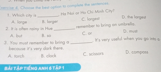 xercise 4. Choose the best option to complete the sentences.
, Ha Noi or Ho Chi Minh City?
1. Which city is_ D. the largest
A. large B. larger C. largest
remember to bring an umbrella.
2. It is often rainy in Hue _D. must
A. but B. so C. or
3. You must remember to bring a _. It's very useful when you go into a
because it's very dark there.
A. torch B. clock C. scissors D. compass
BÀi tậP TIếNG ANH 6 tập 1