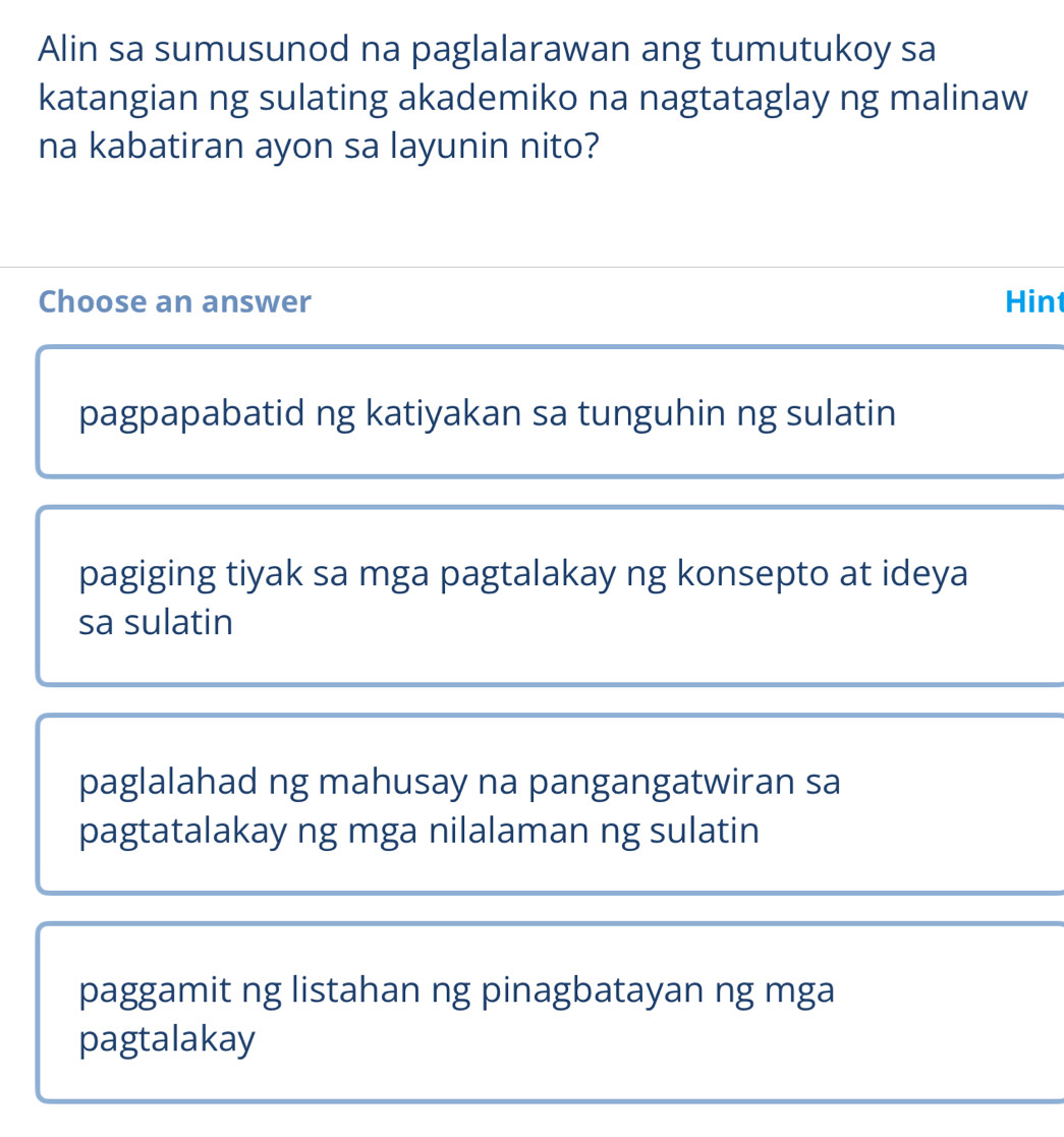 Alin sa sumusunod na paglalarawan ang tumutukoy sa
katangian ng sulating akademiko na nagtataglay ng malinaw
na kabatiran ayon sa layunin nito?
Choose an answer Hint
pagpapabatid ng katiyakan sa tunguhin ng sulatin
pagiging tiyak sa mga pagtalakay ng konsepto at ideya
sa sulatin
paglalahad ng mahusay na pangangatwiran sa
pagtatalakay ng mga nilalaman ng sulatin
paggamit ng listahan ng pinagbatayan ng mga
pagtalakay