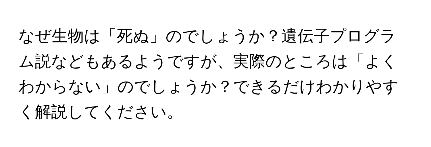 なぜ生物は「死ぬ」のでしょうか？遺伝子プログラム説などもあるようですが、実際のところは「よくわからない」のでしょうか？できるだけわかりやすく解説してください。