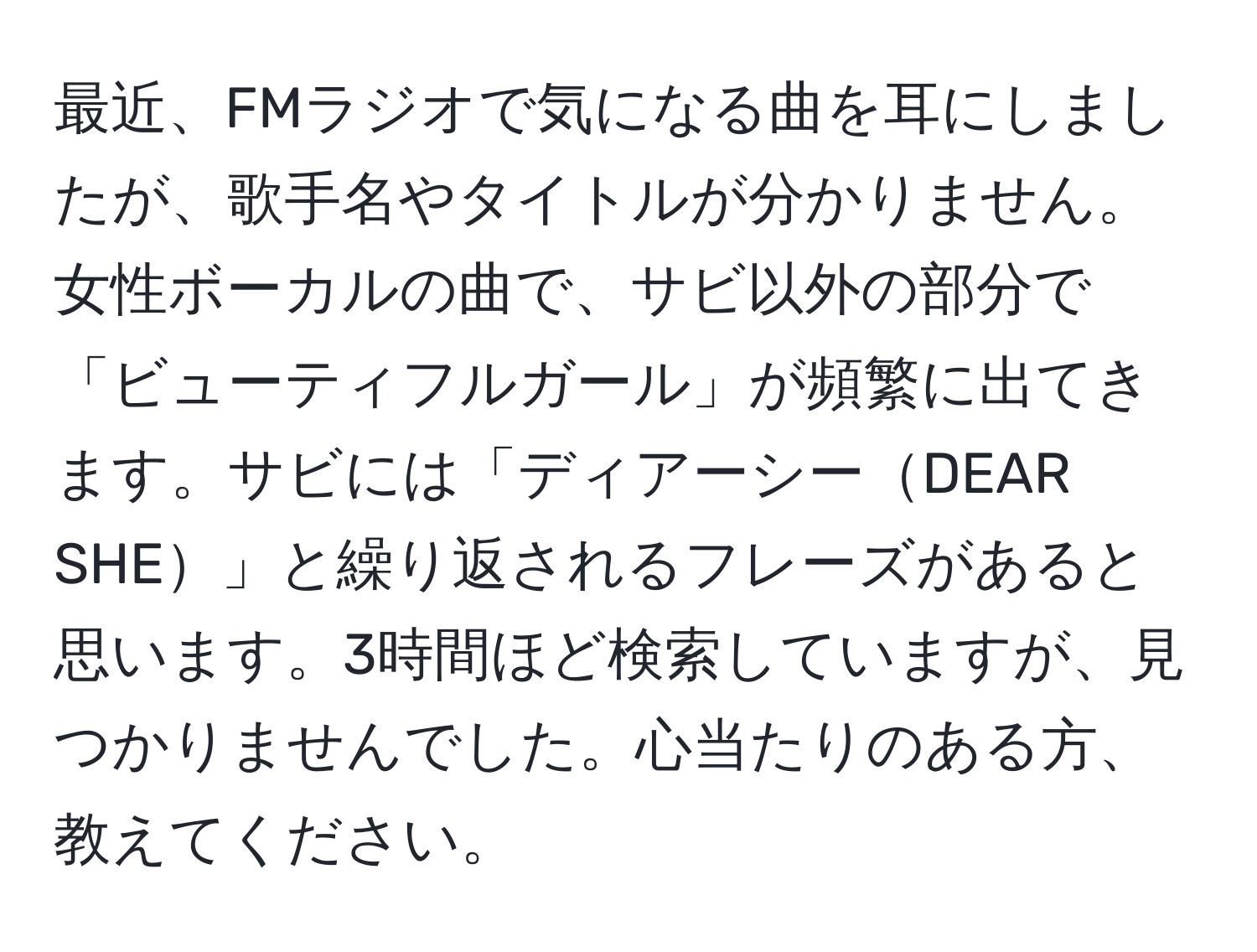 最近、FMラジオで気になる曲を耳にしましたが、歌手名やタイトルが分かりません。女性ボーカルの曲で、サビ以外の部分で「ビューティフルガール」が頻繁に出てきます。サビには「ディアーシーDEAR SHE」と繰り返されるフレーズがあると思います。3時間ほど検索していますが、見つかりませんでした。心当たりのある方、教えてください。