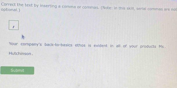 Correct the text by inserting a comma or commas. (Note: in this skill, serial commas are not 
optional.) 
" 
Your company's back-to-basics ethos is evident in all of your products Ms. 
Hutchinson . 
Submit