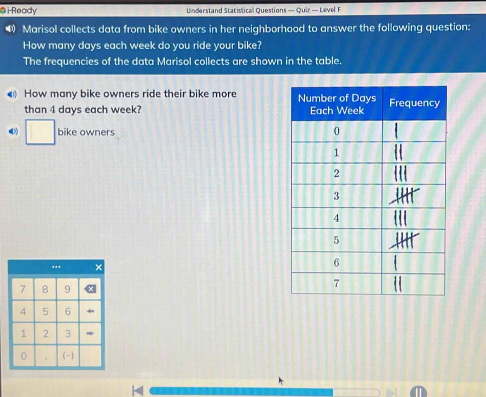 i-Ready Understand Statistical Questions — Quiz — Level F 
Marisol collects data from bike owners in her neighborhood to answer the following question: 
How many days each week do you ride your bike? 
The frequencies of the data Marisol collects are shown in the table. 
How many bike owners ride their bike more 
than 4 days each week? 
□ bike owners 
...
7 8 9
4 5 6
1 2 3
0 . (-)
