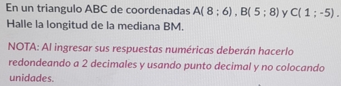 En un triangulo ABC de coordenadas A(8;6), B(5;8) y C(1;-5). 
Halle la longitud de la mediana BM. 
NOTA: Al ingresar sus respuestas numéricas deberán hacerlo 
redondeando a 2 decimales y usando punto decimal y no colocando 
unidades.