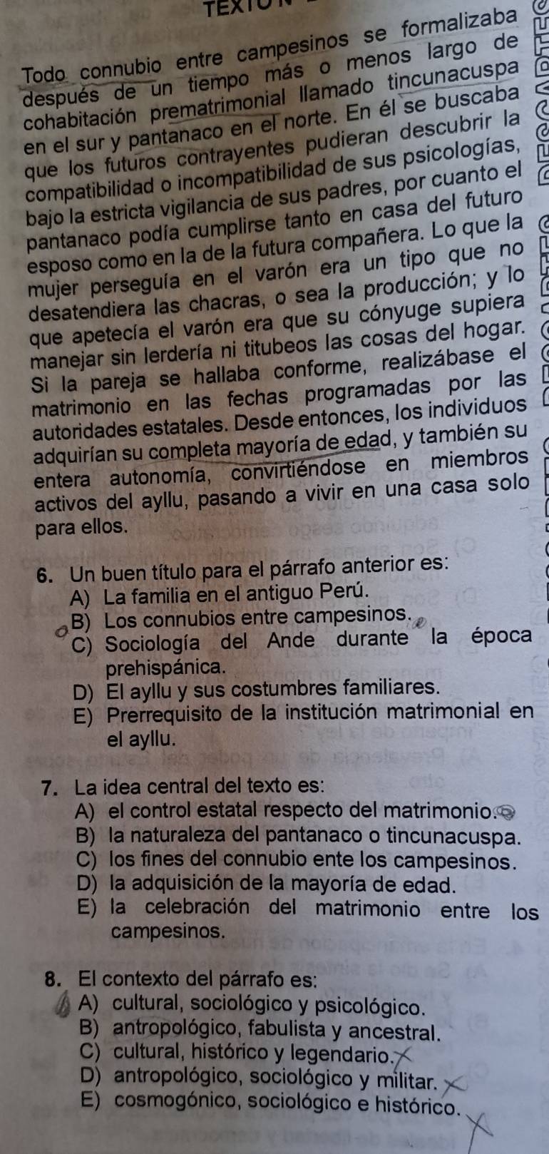 Todo connubio entre campesinos se formalizaba 10
después de un tiempo más o menos largo de
cohabitación prematrimonial llamado tincunacuspa
en el sur y pantanaco en el norte. En él se buscaba C
que los fúturos contrayentes pudieran descubrir la (
compatibilidad o incompatibilidad de sus psicologías,
bajo la estricta vigilancia de sus padres, por cuanto el
pantanaco podía cumplirse tanto en casa del futuro
esposo como en la de la futura compañera. Lo que la to
mujer perseguía en el varón era un tipo que no
desatendiera las chacras, o sea la producción; y lo
que apetecía el varón era que su cónyuge supiera
manejar sin lerdería ni titubeos las cosas del hogar.
Si la pareja se hallaba conforme, realizábase el
matrimonio en las fechas programadas por las
autoridades estatales. Desde entonces, los individuos
adquirían su completa mayoría de edad, y también su
entera autonomía, convirtiéndose en miembros
activos del ayllu, pasando a vivir en una casa solo
para ellos.
6. Un buen título para el párrafo anterior es:
A) La familia en el antiguo Perú.
B) Los connubios entre campesinos.
C) Sociología del Ande durante la época
prehispánica.
D) El ayllu y sus costumbres familiares.
E) Prerrequisito de la institución matrimonial en
el ayllu.
7. La idea central del texto es:
A) el control estatal respecto del matrimonio.
B) la naturaleza del pantanaco o tincunacuspa.
C) los fines del connubio ente los campesinos.
D) la adquisición de la mayoría de edad.
E) la celebración del matrimonio entre los
campesinos.
8. El contexto del párrafo es:
A) cultural, sociológico y psicológico.
B) antropológico, fabulista y ancestral.
C) cultural, histórico y legendario.
D) antropológico, sociológico y militar.
E) cosmogónico, sociológico e histórico.