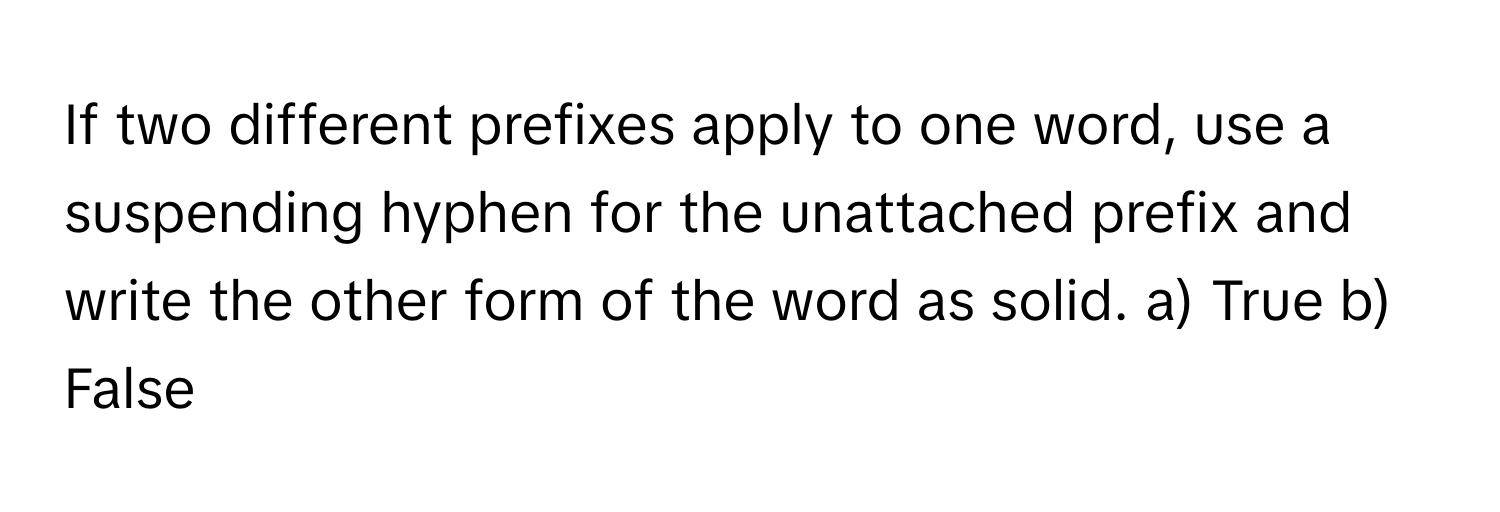 If two different prefixes apply to one word, use a suspending hyphen for the unattached prefix and write the other form of the word as solid.  a) True b) False