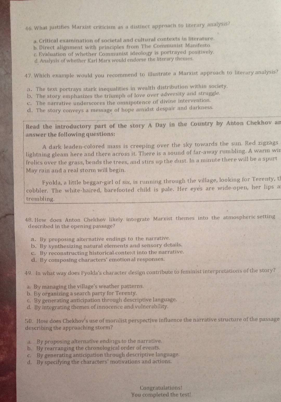 What justifies Marxist criticism as a distinct approach to literary analysis?
a. Critical examination of societal and cultural contexts in literature.
b. Direct alignment with principles from The Communist Manifesto.
c. Evaluation of whether Communist ideolo gy is portrayed positively.
d, Analysis of whether Karl Marx would endorse the literary themes.
47. Which example would you recommend to illustrate a Marxist approach to literary analysis?
a. The text portrays stark inequalities in wealth distribution within society.
b. The story emphasizes the triumph of love over adversity and struggle.
c. The narrative underscores the omnipotence of divine intervention.
d. The story conveys a message of hope amidst despaír and darkness.
Read the introductory part of the story A Day in the Country by Anton Chekhov an
answer the following questions:
A dark leaden-colored mass is creeping over the sky towards the sun. Red zigzags
lightning gleam here and there across it. There is a sound of far-away rumbling. A warm wir
frolics over the grass, bends the trees, and stirs up the dust. In a minute there will be a spurt
May rain and a real storm will begin.
Fyökla, a little beggar-girl of six, is running through the village, looking for Terenty, th
cobbler. The white-haired, barefooted child is pale. Her eyes are wide-open, her lips a
trembling.
48. How does Anton Chekhov likely integrate Marxist themes into the atmospheric setting
described in the opening passage?
a. By proposing alternative endings to the narrative.
b. By synthesizing natural elements and sensory details.
c. By reconstructing historical context into the narrative.
d. By composing characters' emotional responses.
49. In what way does Fyokla's character design contribute to feminist interpretations of the story?
a. By managing the village's weather patterns.
b. By organizing a search party for Terenty.
c. By generating anticipation through descriptive language.
d. By integrating themes of innocence and vulnerability.
50. How does Chekhov’s use of moralist perspective influence the narrative structure of the passage
describing the approaching storm?
a. By proposing alternative endings to the narrative.
b. By rearranging the chronological order of events.
c. By generating anticipation through descriptive language.
d. By specifying the characters' motivations and actions.
Congratulations!
You completed the test!