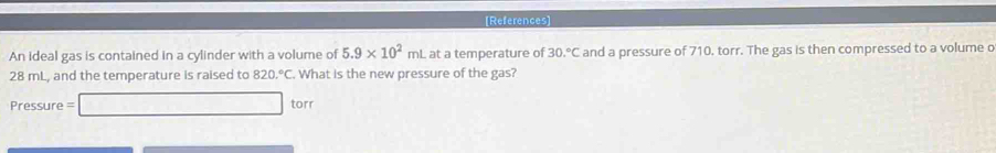 [References] 
An ideal gas is contained in a cylinder with a volume of 5.9* 10^2mL at a temperature of 30.^circ C and a pressure of 710. torr. The gas is then compressed to a volume o
28 mL, and the temperature is raised to 820.^circ C What is the new pressure of the gas? 
Pressure =□ torr