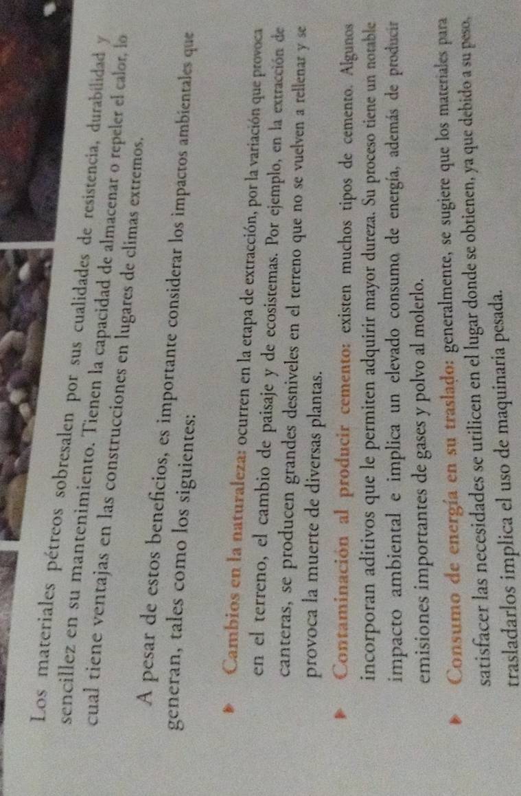 Los materiales pétreos sobresalen por sus cualidades de resistencia, durabilidad y
sencillez en su mantenimiento. Tienen la capacidad de almacenar o repeler el calor, lo
cual tiene ventajas en las construcciones en lugares de climas extremos.
A pesar de estos beneficios, es importante considerar los impactos ambientales que
generan, tales como los siguientes:
Cambios en la naturaleza: ocurren en la etapa de extracción, por la variación que provoca
en el terreno, el cambio de paisaje y de ecosistemas. Por ejemplo, en la extracción de
canteras, se producen grandes desniveles en el terreno que no se vuelven a rellenar y se
provoca la muerte de diversas plantas.
Contaminación al producir cemento: existen muchos tipos de cemento. Algunos
incorporan aditivos que le permiten adquirir mayor dureza. Su proceso tiene un notable
impacto ambiental e implica un elevado consumo de energía, además de producir
emisiones importantes de gases y polvo al molerlo.
Consumo de energía en su traslado: generalmente, se sugiere que los materiales para
satisfacer las necesidades se utilicen en el lugar donde se obtienen, ya que debido a su peso,
trasladarlos implica el uso de maquinaria pesada.