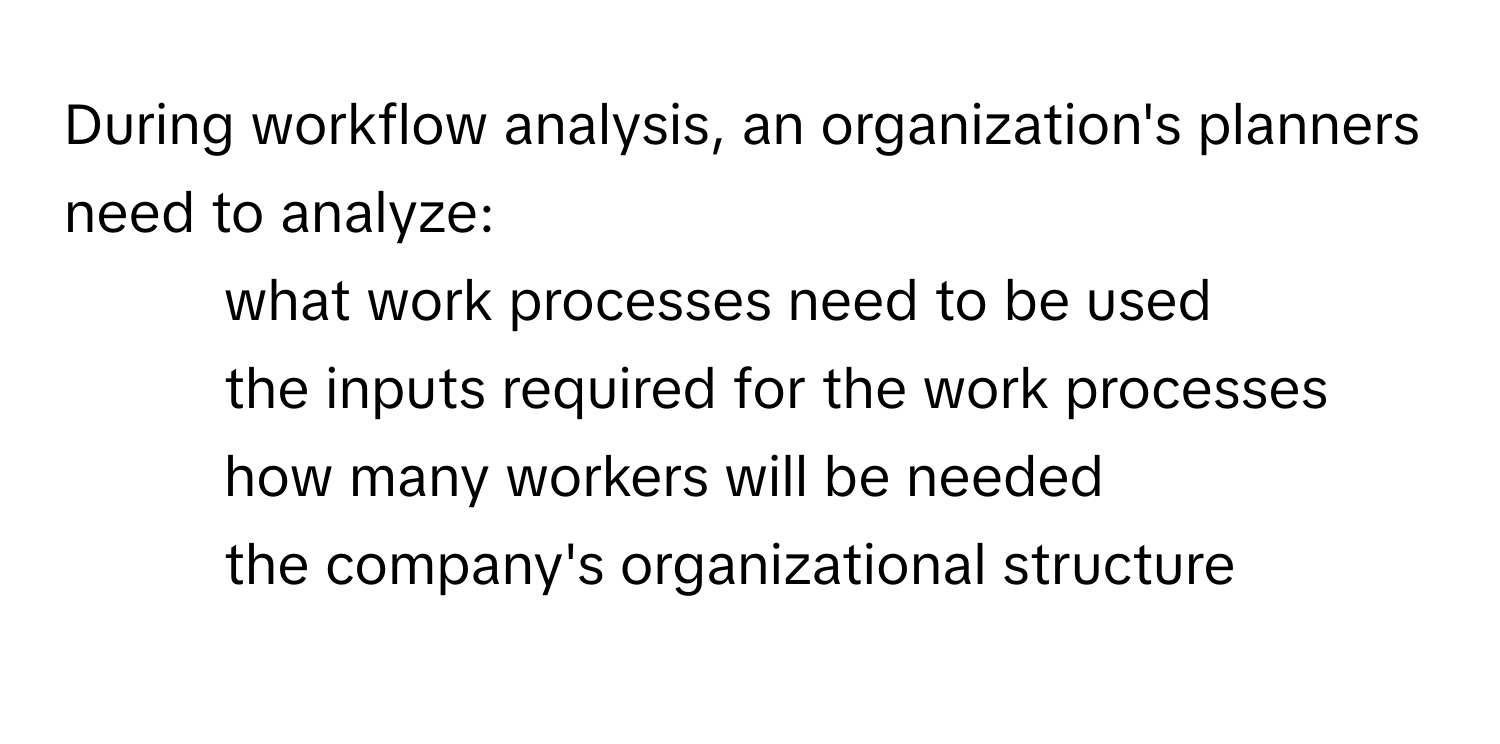 During workflow analysis, an organization's planners need to analyze:
- what work processes need to be used
- the inputs required for the work processes
- how many workers will be needed
- the company's organizational structure