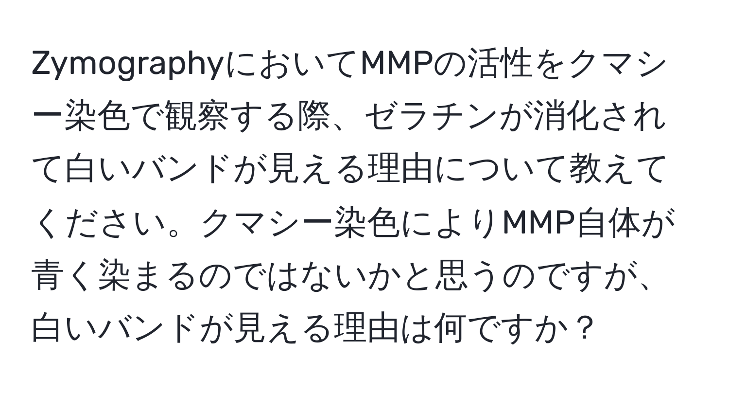 ZymographyにおいてMMPの活性をクマシー染色で観察する際、ゼラチンが消化されて白いバンドが見える理由について教えてください。クマシー染色によりMMP自体が青く染まるのではないかと思うのですが、白いバンドが見える理由は何ですか？