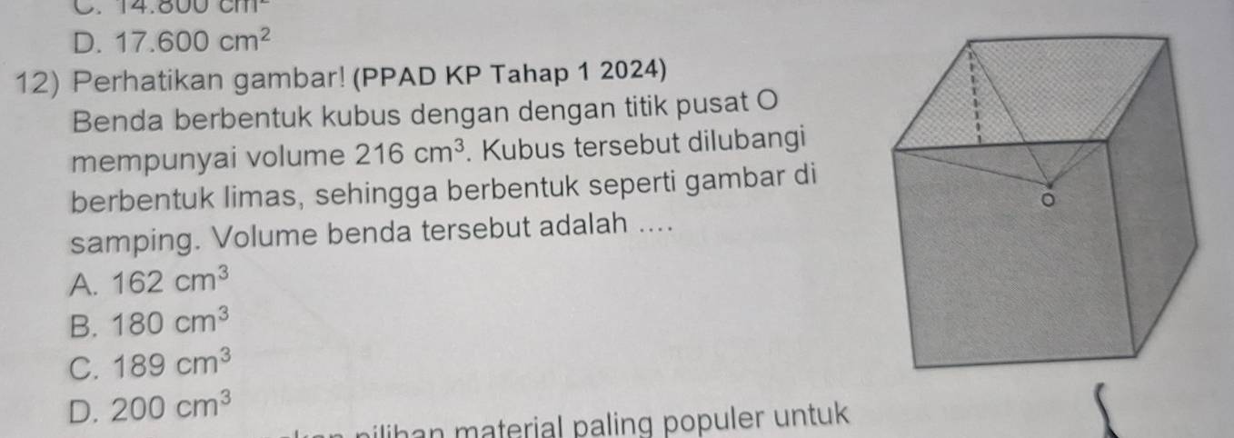 C. 14.800cm^2
D. 17.600cm^2
12) Perhatikan gambar! (PPAD KP Tahap 1 2024)
Benda berbentuk kubus dengan dengan titik pusat O
mempunyai volume 216cm^3. Kubus tersebut dilubangi
berbentuk limas, sehingga berbentuk seperti gambar di
samping. Volume benda tersebut adalah ....
A. 162cm^3
B. 180cm^3
C. 189cm^3
D. 200cm^3
ilihan material paling populer untuk