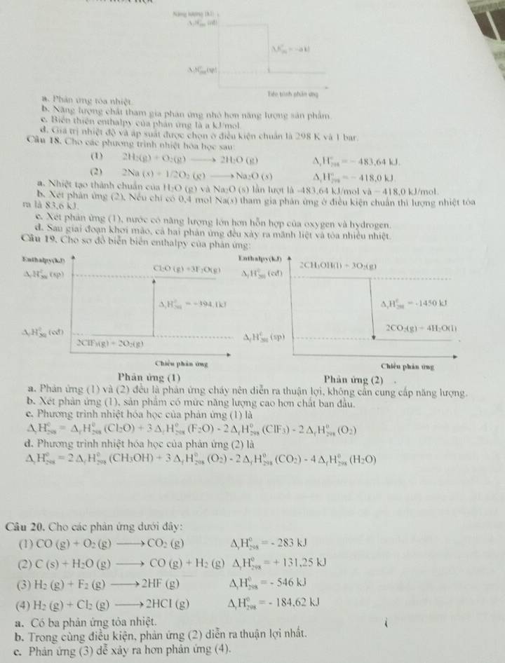 Năng lưu 19018.1=
3,N_,100d)
K_m'=-ak!
△ AC_max(y)
Tiên tình phân ứng
a. Phản ứng tóa nhiệt
b. Năng lượng chất tham gia phan ứng nhỏ hơn năng lượng sản phẩm
c. Biến thiên enthalpy của phản ứng là a kJ/mol
đ. Gia trị nhiệt độ và áp suất được chọn ở điều kiện chuẩn là 298 K và 1 bar.
Cầu 18. Cho các phương trình nhiệt hòa học sau
(1) 2H_2(g)+O_2(g)to 2H_2O(g) N_rH_^circ =-483,64kJ.
(2) 2Na(s)+1/2O_2(g)to Na_2O(s) △ _1H_(2n)°=-418.0kJ
a. Nhiệt tạo thành chuẩn của H_2O(g) và Na:O (S) lần lượt là -483,64 kJ/mol va-418,0kJ/mol
b. Xet phản ứng (2). Nếu chỉ có 0,4 mol Na(x) tham gia phản ứng ở điều kiện chuẩn thì lượng nhiệt toa
ra là 83,6 kJ.
c. Xét phản ứng (1), nước có năng lượng lớn hơn hỗn hợp của oxygen và hydrogen.
d. Sau giai đoạn khơi mào, cả hai phân ứng đều xày ra mãnh liệt và tòa nhiều nhiệt
Câu 19, Cho sơ đồ biển biển enthalpy của phản ứng:
Enthaly(kJ) Enthalpy(kJ) 2CH_3OH(l)=3O_2(g)
A W_(xy)^2(sp)
Cl-O (g)+3F_2O(g) △ _7H_(30)°(cd)
H_(30)°=-394,1kJ
△ _1H_(201)°=-1450kJ
4 H_(xy)^2(of)
2CO_2(g)=4H_2O(l)
△ _fH_(30)^c(sp)
2ClF_3(g)+2O_2(g)
Chiều phân ứng Chiến phản ứng
Phản ứng (1) Phân ứng (2) .
a. Phản ứng (1) và (2) đều là phản ứng cháy nên diễn ra thuận lợi, không cần cung cấp năng lượng.
b. Xét phản ứng (1), sản phẩm có mức năng lượng cao hơn chất ban đầu.
e. Phương trình nhiệt hóa học của phản ứng (1) là
△ H_(208)^0=△ _rH_(208)^0(Cl_2O)+3△ _rH_(208)^0(F_2O)-2△ _rH_(208)^0(CIF_3)-2△ _rH_(208)^0(O_2)
d. Phương trình nhiệt hóa học của phản ứng (2) là
△ H_(208)^0=2△ _fH_(208)^0(CH_3OH)+3△ _fH_(208)^0(O_2)· 2△ _fH_(208)^0(CO_2)-4△ _fH_(208)^0(H_2O)
Câu 20. Cho các phản ứng dưới đây:
(1) CO(g)+O_2(g)to CO_2(g) b H_(205)°=-283kJ
(2) C(s)+H_2O(g)to CO(g)+H_2 (g) △ _1H_(298)^0=+131.25kJ
(3) H_2(g)+F_2(g)to 2HF(g) △ _1H_(208)^0=-546kJ
(4) H_2(g)+Cl_2(g)to 2HCl(g) △ _1H_(208)°=-184.62kJ
a. Có ba phản ứng tỏa nhiệt.
b. Trong cùng điều kiện, phản ứng (2) diễn ra thuận lợi nhất.
c. Phản ứng (3) dễ xảy ra hơn phản ứng (4).