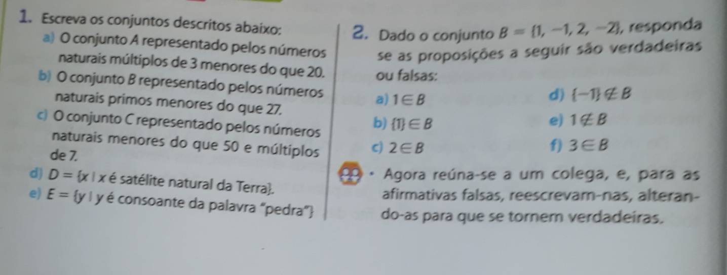 Escreva os conjuntos descritos abaixo:
2.Dado o conjunto B= 1,-1,2,-2 , responda
a) O conjunto A representado pelos números se as proposições a seguir são verdadeiras
naturais múltiplos de 3 menores do que 20. ou falsas:
b) O conjunto B representado pelos números a) 1∈ B
d)  -1 ∉ B
naturais primos menores do que 27.
c) O conjunto C representado pelos números
b)  1 ∈ B e) 1∉ B
naturais menores do que 50 e múltiplos C) 2∈ B f) 3∈ B
de 7.
2 Agora reúna-se a um colega, e, para as
d) D= x|x é satélite natural da Terra.
afirmativas falsas, reescrevam-nas, alteran-
e) E= y|y V é é consoante da palavra "pedra”
do-as para que se tornem verdadeiras.