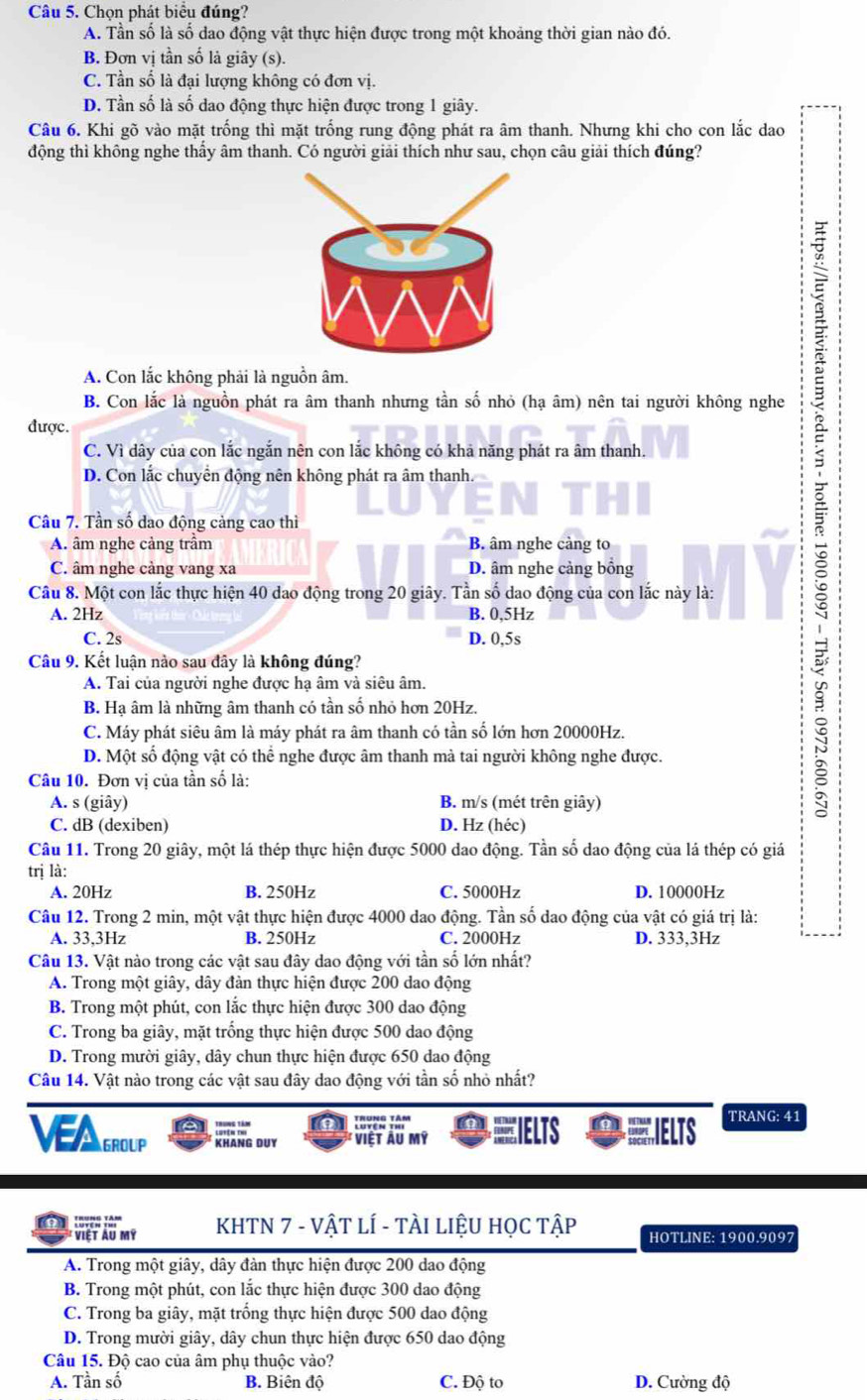 Chọn phát biểu đúng?
A. Tần số là số dao động vật thực hiện được trong một khoảng thời gian nào đó.
B. Đơn vị tần số là giây (s).
C. Tần số là đại lượng không có đơn vị.
D. Tần số là số dao động thực hiện được trong 1 giây.
Câu 6. Khi gõ vào mặt trống thì mặt trống rung động phát ra âm thanh. Nhưng khi cho con lắc dao
động thì không nghe thấy âm thanh. Có người giải thích như sau, chọn câu giải thích đúng?
A. Con lắc không phải là nguồn âm.
B. Con lắc là nguồn phát ra âm thanh nhưng tần số nhỏ (hạ âm) nên tai người không nghe
được.
C. Vì dây của con lắc ngắn nên con lắc không có khả năng phát ra âm thanh.
D. Con lắc chuyển động nên không phát ra âm thanh.
Câu 7. Tần số dao động cảng cao thì
A. âm nghe cảng trầm B. âm nghe càng to
C. âm nghe càng vang xa D. âm nghe cảng bồng
Câu 8. Một con lắc thực hiện 40 dao động trong 20 giây. Tần số dao động của con lắc này là:
A. 2Hz B. 0,5Hz
C. 2s D. 0,5s
Câu 9. Kết luận nào sau đây là không đúng?
A. Tai của người nghe được hạ âm và siêu âm.
B. Hạ âm là những âm thanh có tần số nhỏ hơn 20Hz.
C. Máy phát siêu âm là máy phát ra âm thanh có tần số lớn hơn 20000Hz.
D. Một số động vật có thể nghe được âm thanh mà tai người không nghe được.
Câu 10. Đơn vị của tần số là:
A. s (giây) B. m/s (mét trên giây)
C. dB (dexiben) D. Hz (héc)
Câu 11. Trong 20 giây, một lá thép thực hiện được 5000 dao động. Tần số dao động của lá thép có giá
trị là:
A. 20Hz B. 250Hz C. 5000Hz D. 10000Hz
Câu 12. Trong 2 min, một vật thực hiện được 4000 dao động. Tần số dao động của vật có giá trị là:
A. 33,3Hz B. 250Hz C. 2000Hz D. 333,3Hz
Câu 13. Vật nào trong các vật sau đây dao động với tần số lớn nhất?
A. Trong một giây, dây đàn thực hiện được 200 dao động
B. Trong một phút, con lắc thực hiện được 300 dao động
C. Trong ba giây, mặt trống thực hiện được 500 dao động
D. Trong mười giây, dây chun thực hiện được 650 dao động
Câu 14. Vật nào trong các vật sau đây dao động với tần số nhỏ nhất?
  
VAGROUP KHANG DUY Việt Ấu mỹ =IELTS IELTS
TRANG: 41
a Lovew yor' KHTN 7 - VậT LÍ - TÀI LIỆU HọC Tập HOTLINE: 1900.9097
* Việt àu mỹ
A. Trong một giây, dây đàn thực hiện được 200 dao động
B. Trong một phút, con lắc thực hiện được 300 dao động
C. Trong ba giây, mặt trống thực hiện được 500 dao động
D. Trong mười giây, dây chun thực hiện được 650 dao động
Câu 15. Độ cao của âm phụ thuộc vào?
A. Tần số B. Biên độ C. Độ to D. Cường độ