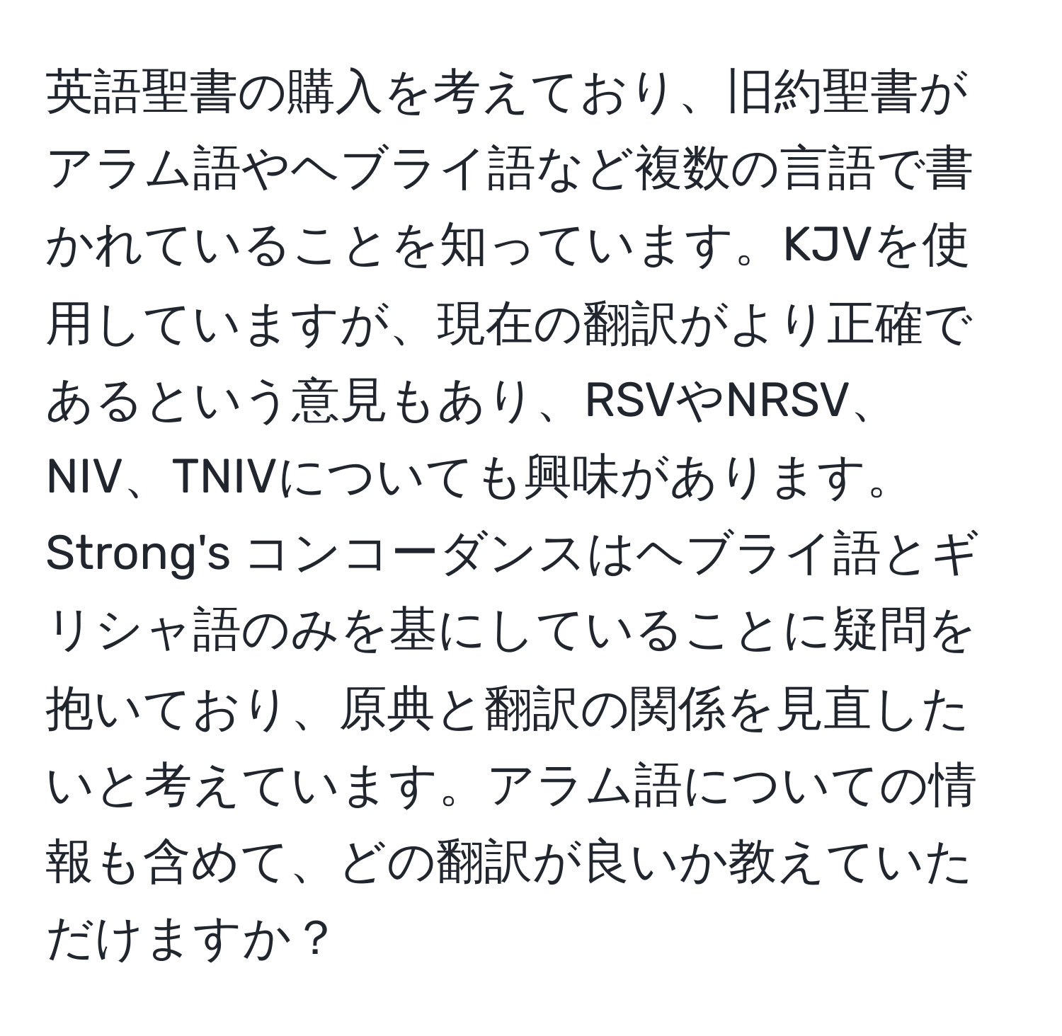 英語聖書の購入を考えており、旧約聖書がアラム語やヘブライ語など複数の言語で書かれていることを知っています。KJVを使用していますが、現在の翻訳がより正確であるという意見もあり、RSVやNRSV、NIV、TNIVについても興味があります。Strong's コンコーダンスはヘブライ語とギリシャ語のみを基にしていることに疑問を抱いており、原典と翻訳の関係を見直したいと考えています。アラム語についての情報も含めて、どの翻訳が良いか教えていただけますか？