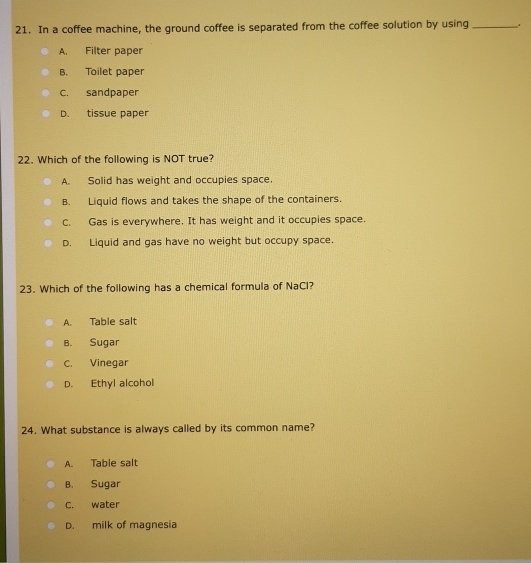 In a coffee machine, the ground coffee is separated from the coffee solution by using _..
A. Filter paper
B. Toilet paper
C. sandpaper
D. tissue paper
22. Which of the following is NOT true?
A. Solid has weight and occupies space.
B. Liquid flows and takes the shape of the containers.
C. Gas is everywhere. It has weight and it occupies space.
D. Liquid and gas have no weight but occupy space.
23. Which of the following has a chemical formula of NaCl?
A. Table salt
B. Sugar
C. Vinegar
D. Ethyl alcohol
24. What substance is always called by its common name?
A. Table salt
B. Sugar
c. water
D. milk of magnesia