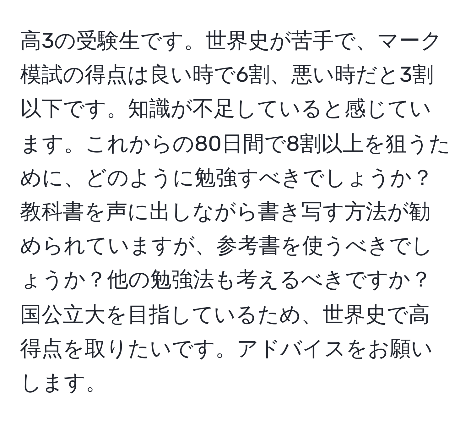 高3の受験生です。世界史が苦手で、マーク模試の得点は良い時で6割、悪い時だと3割以下です。知識が不足していると感じています。これからの80日間で8割以上を狙うために、どのように勉強すべきでしょうか？教科書を声に出しながら書き写す方法が勧められていますが、参考書を使うべきでしょうか？他の勉強法も考えるべきですか？国公立大を目指しているため、世界史で高得点を取りたいです。アドバイスをお願いします。